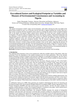 Journal of Education and Practice www.iiste.org
ISSN 2222-1735 (Paper) ISSN 2222-288X (Online)
Vol.4, No.16, 2013
91
Eco-cultural Factors and Ecological Footprint as Variables and
Measure of Environmental Consciousness and Accounting in
Nigeria
Kunle. Oloruntegbe, Temitayo. Abayomi. Oluwatelure and Olaniran. Agbayewa
Science and Technical Education, Adekunle Ajasin University, Akungba-Akoko, Ondo State, Nigeria
* E-mail of the corresponding author: temitayomrs@gmail com
Abstract
The natural environment is Earth’s major asset for humanity, with studies showing less than one-eighth of the
planet being available for man’s use. In the past, this has been able to support mankind, but, recently, there have
been serious overshoots that have prompted various nations to calculate the impact of their ecological footprint
(EF) on the Earth’s bio-capacity. Many cultural factors influence EF levels and man’s attitude toward the
environment. This present study investigated these factors: the locations, genders, educational backgrounds and
age differences of the respondents randomly drawn from two Nigerian locations. Previously developed and
validated EF question items were used for data collection, with t-test and ANOVA methods indicating no
significant difference among the considered variables. The EF measures had neither on the low or high
indications, which may be attributed to low environmental consciousness cancelled by a low standard of living.
Observation, however, revealed serious prevalent economic issues in the region, suggesting the presence of
environmental problems greater than EFs: incessant bush burning to kill animals, razing trees for firewood sales,
environmental degradation and oil spillage are all contributing, dangerous factors. There is a definite need for
established government policies to check the destructive practices, to promote positive environmental attitudes in
the public consciousness and for keeping everyone accountable for the environment.
Keywords: Ecological Footprint, Cultural Factors, Environmental Consciousness and Accounting
1. Introduction
The challenge before humanity is how to live productively within the available capacity of the planet, while also
protecting it from the degradation of the needed ecological assets for future generations. This is the rationale
behind calculating ecological footprints and facing the challenge of sustainable development. The first step is
recognizing the full area that could be included for the study. The amount of Earth available for human activities
can be illustrated by a teacher’s simple explanation to her students:
“Using an apple to represent the Earth, cut the fruit into four pieces. Because oceans are 75% of the Earth’s
surface area, throw away three of those parts. Slice the remaining piece of ‘Earth’ in half. Again, throw out one
piece that would represent those land areas, such as deserts, that are inhospitable. One-eighth of the apple
remains. However, that is still not the amount available to mankind. Further slice the remaining piece into four
sections and throw out three of them. These tossed pieces represent areas that are too cold, too steep, or too
rocky to produce food. You have 1/32 sized piece left from the whole apple. Peel away the skin and dispose of
the rest. This small amount of skin represents the Earth’s crust, the area with enough topsoil to produce the food
on which we all depend. The Earth’s topsoil is, on average, only five feet deep and produces a relatively fixed
amount of food. Each yeah, over-farming and erosion take away billions of tons of topsoil. Each inch of topsoil
takes, on average, 100 years to form.”(Connecticut Energy Education, 2007).
Are these areas of land sufficient enough to withstand man’s infringements and the resulting repercussions? Are
human activities helping the limited environments support both the present generation and those in the future?
As civilizations spread around the planet, how do we know when their involvement begins to negatively impact
the Earth’s bio-capacity? What human factors influence the carrying capacity of the Earth? And how do they do
so?
As outlined by Aaron et al. (2008), these questions are essential to determining the factors for measuring our
Ecological Footprint (EF), Environmental Weighted Material Consumption (EMC), Human Appropriation of Net
Primary Production (HANPP) and Land and Ecosystem Accounts (LEAC). Of these the many variables for
gauging a healthy planetary existence, the ecological footprint is considered in this paper: which cultural factors
influence its measure and its overall impact on the Earth’s bio-capacity.
By considering the prevailing technologies, the ecological footprint measures the amount of biologically
productive land and water area necessary to provide those resources needed for consumption by the human
population. It also balances this against the area required for the absorption of the inevitably generated waste. As
part of the study methodology, Aaron et al. (2008) includes an area’s bio-capacity, or the annual production of
biologically provided resources. Essentially, it is the amount of bio-productive land and sea required to support
 