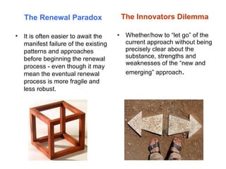 The Innovators Dilemma Whether/how to “let go” of the current approach without being precisely clear about the substance, strengths and weaknesses of the “new and emerging” approach . The Renewal Paradox It is often easier to await the manifest failure of the existing patterns and approaches before beginning the renewal process - even though it may mean the eventual renewal process is more fragile and less robust. 