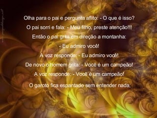 Olha para o pai e pergunta aflito: - O que é isso?  O pai sorri e fala: - Meu filho, preste atenção!!!  Então o pai grita em direção a montanha:  - Eu admiro você!  A voz responde: - Eu admiro você!  De novo o homem grita: - Você é um campeão!  A voz responde: - Você é um campeão!  O garoto fica espantado sem entender nada . 