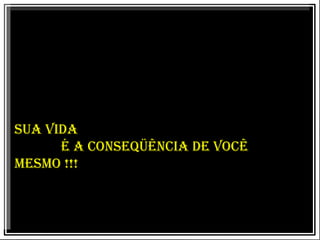 SUA VIDA É A CONSEQÜÊNCIA DE VOCÊ MESMO !!!  