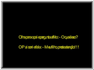 Olha para o pai e pergunta aflito : - O que é isso ? O Pai sorri e fala : - Meu filho, preste atenção !!! 