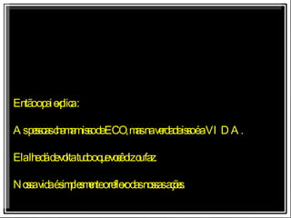 Então o pai explica : As pessoas chamam isso de ECO, mas na verdade isso é a VIDA. Ela lhe dá de volta tudo o que você diz ou faz. Nossa vida é simplesmente o reflexo das nossas ações. 
