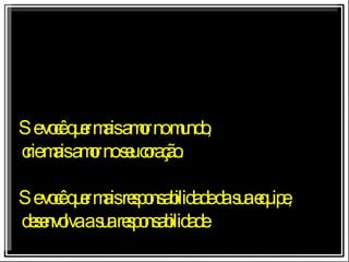 Se você quer mais amor no mundo, crie mais amor no seu coração. Se você quer mais responsabilidade da sua equipe, desenvolva a sua responsabilidade. 