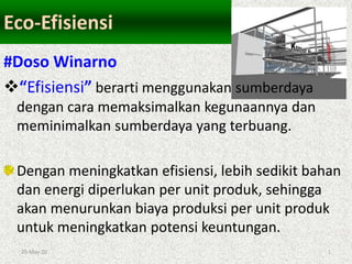 20-May-20 1
Eco-Efisiensi
#Doso Winarno
“Efisiensi” berarti menggunakan sumberdaya
dengan cara memaksimalkan kegunaannya dan
meminimalkan sumberdaya yang terbuang.
Dengan meningkatkan efisiensi, lebih sedikit bahan
dan energi diperlukan per unit produk, sehingga
akan menurunkan biaya produksi per unit produk
untuk meningkatkan potensi keuntungan.
 