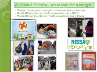 A energia é de todos - vamos usar bem a energia!
- Medição dos consumos energéticos da escola (eco-repórteres)
- Missão UP (escolas do 1º ciclo, em parceria com a GALP)
- Missão Reduzir (escolas do 1º ciclo, em parceria com a C.M.A.)
 