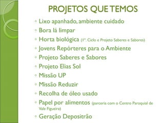 PROJETOS QUETEMOS
◦ Lixo apanhado,ambiente cuidado
◦ Bora lá limpar
◦ Horta biológica (1º. Ciclo e Projeto Saberes e Sabores)
◦ Jovens Repórteres para o Ambiente
◦ Projeto Saberes e Sabores
◦ Projeto Elias Sol
◦ Missão UP
◦ Missão Reduzir
◦ Recolha de óleo usado
◦ Papel por alimentos (parceria com o Centro Paroquial de
Vale Figueira)
◦ Geração Depositrão
 
