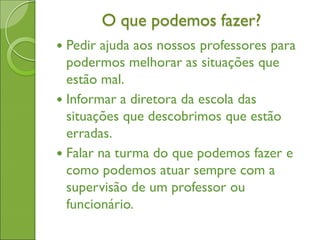 O que podemos fazer?
 Pedir ajuda aos nossos professores para
podermos melhorar as situações que
estão mal.
 Informar a diretora da escola das
situações que descobrimos que estão
erradas.
 Falar na turma do que podemos fazer e
como podemos atuar sempre com a
supervisão de um professor ou
funcionário.
 