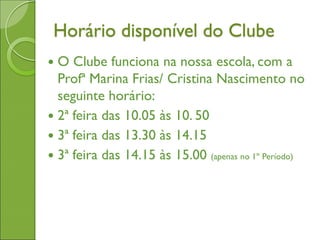 Horário disponível do Clube
 O Clube funciona na nossa escola, com a
Profª Marina Frias/ Cristina Nascimento no
seguinte horário:
 2ª feira das 10.05 às 10. 50
 3ª feira das 13.30 às 14.15
 3ª feira das 14.15 às 15.00 (apenas no 1º Período)
 