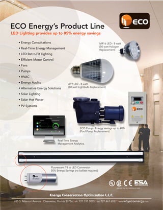 ECO Energy’s Product Line
LED Lighting provides up to 85% energy savings

    •	Energy Consultations                                                MR16 LED - 8 watt
                                                                          (50 watt Halogen
    •	Real-Time Energy Management                                         Replacement)
    •	LED Retro-Fit Lighting
    •	Efficient Motor Control
    •	Fans
    •	Pumps
    •	HVAC
    •	Energy Audits                           A19 LED - 8 watt
                                              (60 watt Lightbulb Replacement)
    •	Alternative Energy Solutions
    •	Solar Lighting
    •	Solar Hot Water

    •	PV Systems




                                                        ECO Pump - Energy savings up to 40%
                                                        (Pool Pump Replacement)


                                     Real-Time Energy
                                     Management Analytics.




                               Fluorescent T8 to LED Conversion
                               50% Energy Savings (no ballast required)




                                                                                                                   ENERGY SAVING ASSOCIATION

                                                                                       Approvals may vary depending on model




                              Energy Conservation Optimization L.L.C.
 625 S. Missouri Avenue | Clearwater, Florida 33756 | ofc: 727.331.5075 | fax: 727.461.6037 | www.whyecoenergy.com
 