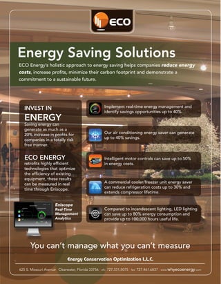 Energy Saving Solutions
ECO Energy’s holistic approach to energy saving helps companies reduce energy
costs, increase profits, minimize their carbon footprint and demonstrate a
commitment to a sustainable future.




   INVEST IN                                        Implement real-time energy management and
                                                    identify savings opportunities up to 40%.
   ENERGY
   Saving energy can
   generate as much as a
   20% increase in profits for                      Our air conditioning energy saver can generate
   companies in a totally risk                      up to 40% savings.
   free manner.


   ECO ENERGY                                       Intelligent motor controls can save up to 50%
   retrofits highly efficient                       in energy costs.
   technologies that optimize
   the efficiency of existing
   equipment, these results
   can be measured in real                          A commercial cooler/freezer unit energy saver
   time through Eniscope.                           can reduce refrigeration costs up to 30% and
                                                    extends compressor lifetime.


                      Eniscope
                      Real-Time                     Compared to incandescent lighting, LED lighting
                      Management                    can save up to 80% energy consumption and
                      Analytics                     provide up to 100,000 hours useful life.




      You can’t manage what you can’t measure
                             Energy Conservation Optimization L.L.C.

625 S. Missouri Avenue | Clearwater, Florida 33756 | ofc: 727.331.5075 | fax: 727.461.6037 | www.whyecoenergy.com
 