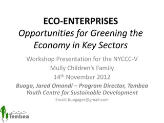 ECO-ENTERPRISES
Opportunities for Greening the
Economy in Key Sectors
Workshop Presentation for the NYCCC-V
Mully Children’s Family
14th November 2012
Buoga, Jared Omondi – Program Director, Tembea
Youth Centre for Sustainable Development
Email: buogager@gmail.com
 