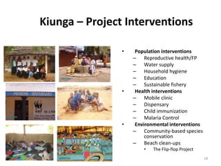 28
Kiunga – Project Interventions
• Population interventions
– Reproductive health/FP
– Water supply
– Household hygiene
– Education
– Sustainable fishery
• Health interventions
– Mobile clinic
– Dispensary
– Child immunization
– Malaria Control
• Environmental interventions
– Community-based species
conservation
– Beach clean-ups
• The Flip-flop Project
 
