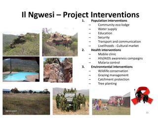 30
Il Ngwesi – Project Interventions1. Population interventions
– Community eco-lodge
– Water supply
– Education
– Security
– Transport and communication
– Livelihoods - Cultural market
2. Health interventions
– Mobile clinic
– HIV/AIDS awareness campaigns
– Malaria control
3. Environmental interventions
– Wildlife conservation
– Grazing management
– Catchment protection
– Tree planting
 
