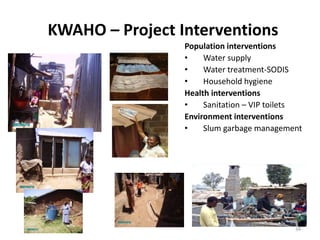 34
KWAHO – Project Interventions
Population interventions
• Water supply
• Water treatment-SODIS
• Household hygiene
Health interventions
• Sanitation – VIP toilets
Environment interventions
• Slum garbage management
 