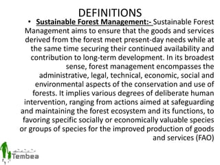 DEFINITIONS
• Sustainable Forest Management:- Sustainable Forest
Management aims to ensure that the goods and services
derived from the forest meet present-day needs while at
the same time securing their continued availability and
contribution to long-term development. In its broadest
sense, forest management encompasses the
administrative, legal, technical, economic, social and
environmental aspects of the conservation and use of
forests. It implies various degrees of deliberate human
intervention, ranging from actions aimed at safeguarding
and maintaining the forest ecosystem and its functions, to
favoring specific socially or economically valuable species
or groups of species for the improved production of goods
and services (FAO)
 