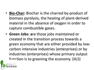 • Bio-Char: Biochar is the charred by-product of
biomass pyrolysis, the heating of plant-derived
material in the absence of oxygen in order to
capture combustible gases.
• Green Jobs: are those jobs maintained or
created in the transition process towards a
green economy that are either provided by low-
carbon intensive industries (enterprises) or by
industries (enterprises) whose primary output
function is to greening the economy. (IILS)
 