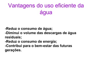 Vantagens do uso eficiente da água -Reduz o consumo de água; -Diminui o volume das descargas de água residuais; -Reduz o consumo de energia; -Contribui para o bem-estar das futuras gerações. 