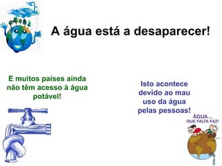 A água está a desaparecer! E muitos países ainda não têm acesso à água potável! Isto acontece devido ao mau uso da água pelas pessoas! 