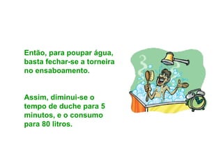 Então, para poupar água, basta fechar-se a torneira no ensaboamento.  Assim, diminui-se o tempo de duche para 5 minutos, e o consumo para 80 litros. 