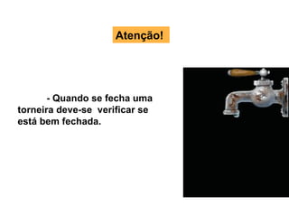 Atenção! - Quando se fecha uma torneira deve-se  verificar se está bem fechada. 