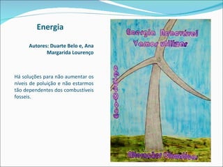 Energia Autores: Duarte Belo e, Ana Margarida Lourenço Há soluções para não aumentar os níveis de poluição e não estarmos tão dependentes dos combustíveis fosseis. 