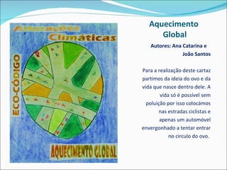 Aquecimento  Global Autores: Ana Catarina e    João Santos Para a realização deste cartaz partimos da ideia do ovo e da vida que nasce dentro dele. A vida só é possível sem poluição por isso colocámos nas estradas ciclistas e apenas um automóvel envergonhado a tentar entrar no circulo do ovo.  