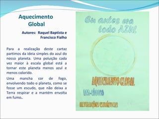 Aquecimento  Global Autores:  Raquel Baptista e Francisco Fialho Para a realização deste cartaz partimos da ideia simples do azul do nosso planeta. Uma poluição cada vez maior à escala global está a tornar este planeta menos azul e menos colorido.  Uma mancha cor de fogo, envolvendo todo o planeta, como se fosse um escudo, que não deixa a Terra respirar e a mantém envolta em fumo .  