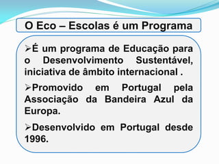 O Eco – Escolas é um Programa
É um programa de Educação para
o Desenvolvimento Sustentável,
iniciativa de âmbito internacional .
Promovido em Portugal pela
Associação da Bandeira Azul da
Europa.
g
Desenvolvido em Portugal desde
1996.
 