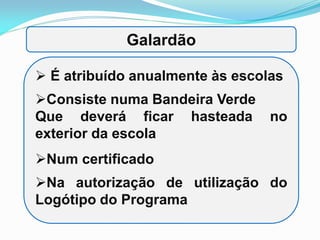  É atribuído anualmente às escolas
Consiste numa Bandeira Verde
Que deverá ficar hasteada no
exterior da escola
Num certificado
Na autorização de utilização do
Logótipo do Programa
Galardão
 