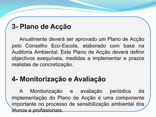 3- Plano de Acção
Anualmente deverá ser aprovado um Plano de Acção
pelo Conselho Eco-Escola, elaborado com base na
Auditoria Ambiental. Este Plano de Acção deverá definir
objectivos exequíveis, medidas a implementar e prazos
realistas de concretização.
4- Monitorização e Avaliação
A Monitorização e avaliação periódica da
implementação do Plano de Acção é uma componente
importante no processo de sensibilização ambiental dos
alunos e profissionais.
 