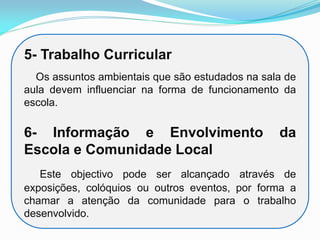 5- Trabalho Curricular
Os assuntos ambientais que são estudados na sala de
aula devem influenciar na forma de funcionamento da
escola.
6- Informação e Envolvimento da
Escola e Comunidade Local
Este objectivo pode ser alcançado através de
exposições, colóquios ou outros eventos, por forma a
chamar a atenção da comunidade para o trabalho
desenvolvido.
 
