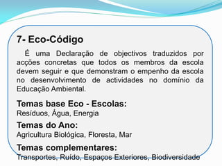 7- Eco-Código
É uma Declaração de objectivos traduzidos por
acções concretas que todos os membros da escola
devem seguir e que demonstram o empenho da escola
no desenvolvimento de actividades no domínio da
Educação Ambiental.
Temas base Eco - Escolas:
Resíduos, Água, Energia
Temas do Ano:
Agricultura Biológica, Floresta, Mar
Temas complementares:
Transportes, Ruído, Espaços Exteriores, Biodiversidade
 