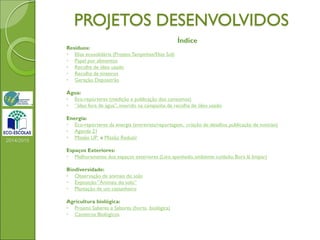 PROJETOS DESENVOLVIDOS
Índice
Resíduos:
◦ Elias ecosolidária (ProjetoTampinhas/Elias Sol)
◦ Papel por alimentos
◦ Recolha de óleo usado
◦ Recolha de tinteiros
◦ Geração Depositrão
Água:
◦ Eco-repórteres (medição e publicação dos consumos)
◦ “óleo fora de água”, inserido na campanha de recolha de óleo usado
Energia:
◦ Eco-repórteres da energia (entrevista/reportagem, criação de desafios, publicação de notícias)
◦ Agenda 21
◦ Missão UP e Missão Reduzir
Espaços Exteriores:
◦ Melhoramento dos espaços exteriores (Lixo apanhado, ambiente cuidado; Bora lá limpar)
Biodiversidade:
◦ Observação de animais do solo
◦ Exposição “Animais do solo”
◦ Plantação de um castanheiro
Agricultura biológica:
◦ Projeto Saberes e Sabores (horta biológica)
◦ Canteiros Biológicos
2014/2015
 