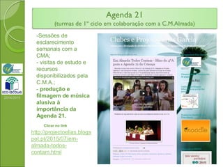 Agenda 21
(turmas de 1º ciclo em colaboração com a C.M.Almada)
2014/2015
-Sessões de
esclarecimento
semanais com a
CMA;
- visitas de estudo e
recursos
disponibilizados pela
C.M.A.;
- produção e
filmagem de música
alusiva à
importância da
Agenda 21.
Clicar no link
http://projectoelias.blogs
pot.pt/2015/07/em-
almada-todos-
contam.html
 