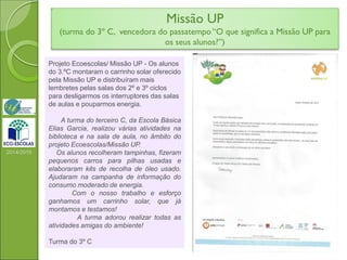 Missão UP
(turma do 3º C, vencedora do passatempo “O que significa a Missão UP para
os seus alunos?”)
2014/2015
Projeto Ecoescolas/ Missão UP - Os alunos
do 3.ºC montaram o carrinho solar oferecido
pela Missão UP e distribuíram mais
lembretes pelas salas dos 2º e 3º ciclos
para desligarmos os interruptores das salas
de aulas e pouparmos energia.
A turma do terceiro C, da Escola Básica
Elias Garcia, realizou várias atividades na
biblioteca e na sala de aula, no âmbito do
projeto Ecoescolas/Missão UP.
Os alunos recolheram tampinhas, fizeram
pequenos carros para pilhas usadas e
elaboraram kits de recolha de óleo usado.
Ajudaram na campanha de informação do
consumo moderado de energia.
Com o nosso trabalho e esforço
ganhamos um carrinho solar, que já
montamos e testamos!
A turma adorou realizar todas as
atividades amigas do ambiente!
Turma do 3º C
 