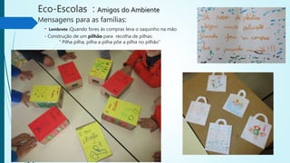 Eco-Escolas : Amigos do Ambiente
Mensagens para as famílias:
- Lembrete :Quando fores às compras leva o saquinho na mão
- Construção de um pilhão para recolha de pilhas:
“ Pilha pilha, pilha a pilha põe a pilha no pilhão”
 