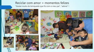 Reciclar com amor = momentos felizes
“Gostei muito do brinquedo que fiz com o meu pai”, “adorei” !
 