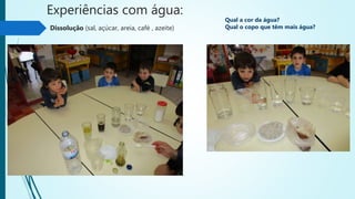 Experiências com água:
Dissolução (sal, açúcar, areia, café , azeite)
Qual a cor da água?
Qual o copo que têm mais água?
 