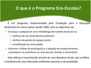 O que é o Programa Eco-Escolas?É um programa implementado pela Fundação para a Educação Ambiental em vários países desde 1990, com os objectivos de:Encorajar a adopção de uma metodologia de trabalho da Escola na: melhoria do seu desempenho ambiental; melhoria da gestão do espaço escolar; sensibilização da comunidade. Estimular o hábito de participação e a adopção de comportamentos sustentáveis no quotidiano, ao nível pessoal, familiar e comunitário. Este esforço é reconhecido através de uma Bandeira Verde, que certifica a existência de uma educação ambiental coerente e de qualidade.