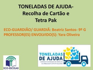 TONELADAS DE AJUDA-
Recolha de Cartão e
Tetra Pak
ECO-GUARDIÃO/ GUARDIÃ: Beatriz Santos- 9º G
PROFESSOR(ES) ENVOLVIDO(S): Yara Oliveira
 