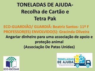TONELADAS DE AJUDA-
Recolha de Cartão e
Tetra Pak
ECO-GUARDIÃO/ GUARDIÃ: Beatriz Santos- 11º F
PROFESSOR(ES) ENVOLVIDO(S): Gracinda Oliveira
Angariar dinheiro para uma associação de apoio e
proteção animal
(Associação De Patas Unidas)
 