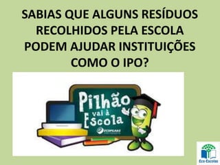 SABIAS QUE ALGUNS RESÍDUOS
RECOLHIDOS PELA ESCOLA
PODEM AJUDAR INSTITUIÇÕES
COMO O IPO?
 