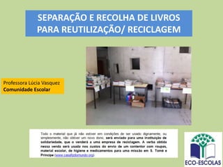 Professora Lúcia Vasquez
Comunidade Escolar
SEPARAÇÃO E RECOLHA DE LIVROS
PARA REUTILIZAÇÃO/ RECICLAGEM
 