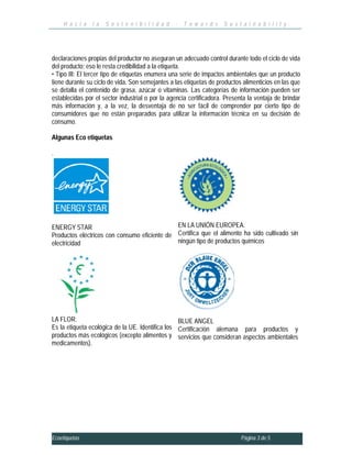 H a c i a   l a   S o s t e n i b i l i d a d   -   T o w a r d s   S u s t a i n a b i l i t y




declaraciones propias del productor no aseguran un adecuado control durante todo el ciclo de vida
del producto; eso le resta credibilidad a la etiqueta.
• Tipo III: El tercer tipo de etiquetas enumera una serie de impactos ambientales que un producto
tiene durante su ciclo de vida. Son semejantes a las etiquetas de productos alimenticios en las que
se detalla el contenido de grasa, azúcar o vitaminas. Las categorías de información pueden ser
establecidas por el sector industrial o por la agencia certificadora. Presenta la ventaja de brindar
más información y, a la vez, la desventaja de no ser fácil de comprender por cierto tipo de
consumidores que no están preparados para utilizar la información técnica en su decisión de
consumo.

Algunas Eco etiquetas

.




ENERGY STAR                                   EN LA UNIÓN EUROPEA.
Productos eléctricos con consumo eficiente de Certifica que el alimento ha sido cultivado sin
electricidad                                  ningún tipo de productos químicos




LA FLOR.                                          BLUE ANGEL
Es la etiqueta ecológica de la UE. Identifica los Certificación alemana para productos y
productos más ecológicos (excepto alimentos y servicios que consideran aspectos ambientales
medicamentos).




Ecoetiquetas                                                                    Página 3 de 5
 