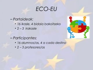 ECO-EU
– Partaideak:
• 16 ikasle, 4 bidaia bakoitzeko
• 2 – 3 irakasle
– Participantes:
• 16 alumnos/as, 4 a cada destino
• 2 – 3 profesores/as
 