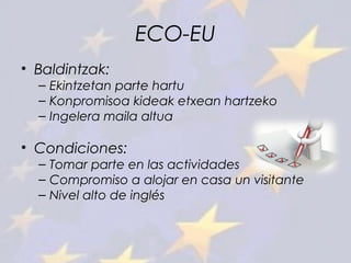 ECO-EU
• Baldintzak:
– Ekintzetan parte hartu
– Konpromisoa kideak etxean hartzeko
– Ingelera maila altua
• Condiciones:
– Tomar parte en las actividades
– Compromiso a alojar en casa un visitante
– Nivel alto de inglés
 