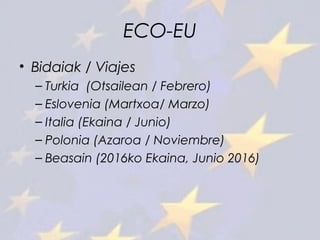 ECO-EU
• Bidaiak / Viajes
– Turkia (Otsailean / Febrero)
– Eslovenia (Martxoa/ Marzo)
– Italia (Ekaina / Junio)
– Polonia (Azaroa / Noviembre)
– Beasain (2016ko Ekaina, Junio 2016)
 