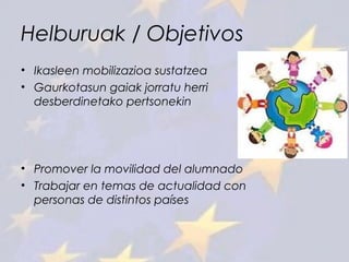 Helburuak / Objetivos
• Ikasleen mobilizazioa sustatzea
• Gaurkotasun gaiak jorratu herri
desberdinetako pertsonekin
• Promover la movilidad del alumnado
• Trabajar en temas de actualidad con
personas de distintos países
 