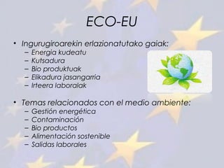 ECO-EU
• Ingurugiroarekin erlazionatutako gaiak:
– Energia kudeatu
– Kutsadura
– Bio produktuak
– Elikadura jasangarria
– Irteera laboralak
• Temas relacionados con el medio ambiente:
– Gestión energética
– Contaminación
– Bio productos
– Alimentación sostenible
– Salidas laborales
 
