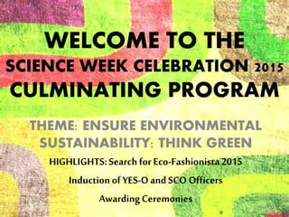 WELCOME TO THE
SCIENCE WEEK CELEBRATION 2015
CULMINATING PROGRAM
THEME: ENSURE ENVIRONMENTAL
SUSTAINABILITY: THINK GREEN
HIGHLIGHTS:Search for Eco-Fashionista2015
Inductionof YES-Oand SCO Officers
AwardingCeremonies
 
